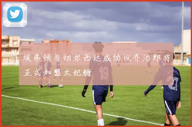 埃弗顿与切尔西达成协议乔治即将正式加盟太妃糖