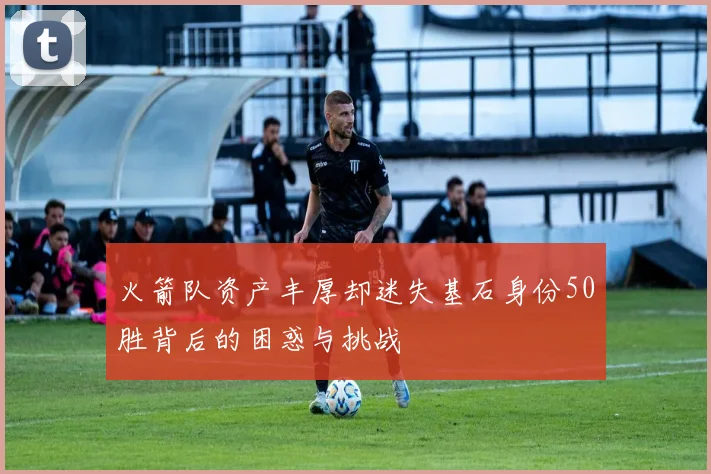 火箭队资产丰厚却迷失基石身份50胜背后的困惑与挑战