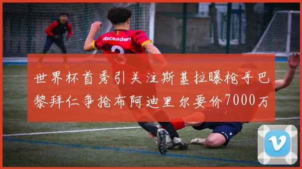 世界杯首秀引关注斯基拉曝枪手巴黎拜仁争抢布阿迪里尔要价7000万欧元