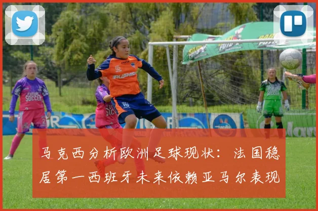马克西分析欧洲足球现状：法国稳居第一西班牙未来依赖亚马尔表现