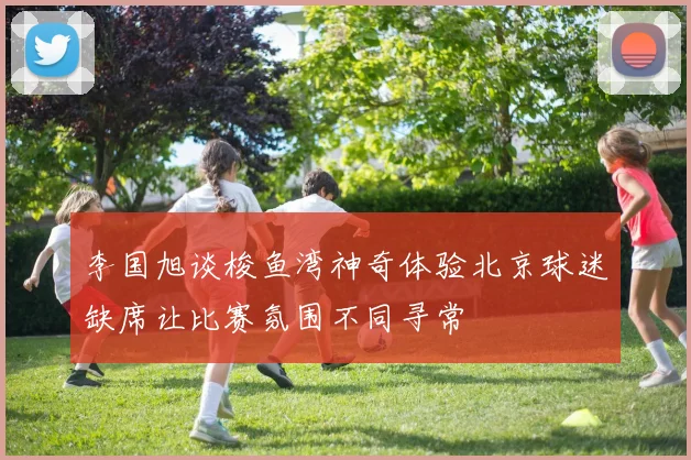 李国旭谈梭鱼湾神奇体验北京球迷缺席让比赛氛围不同寻常