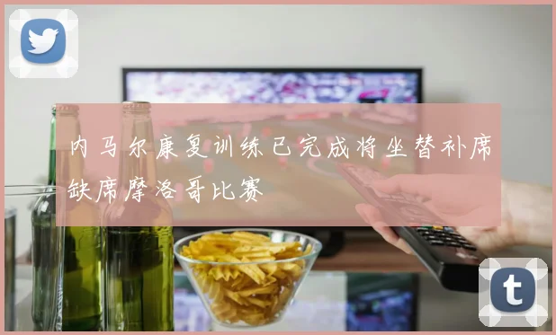 内马尔康复训练已完成将坐替补席缺席摩洛哥比赛