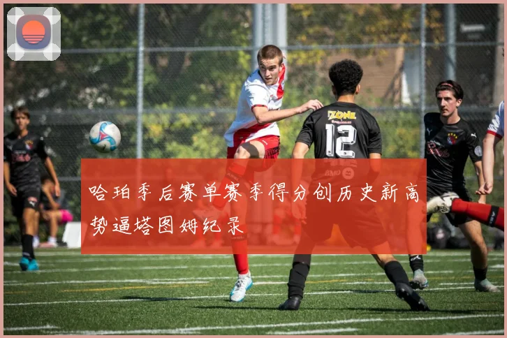 哈珀季后赛单赛季得分创历史新高势逼塔图姆纪录