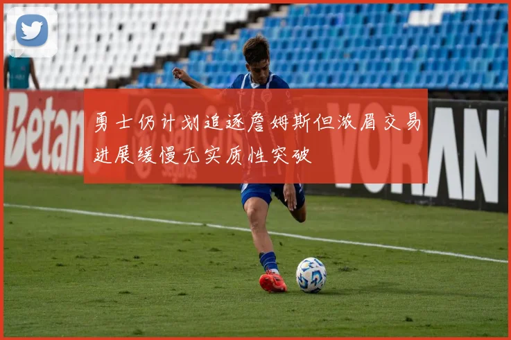 勇士仍计划追逐詹姆斯但浓眉交易进展缓慢无实质性突破
