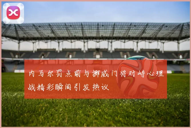 内马尔罚点前与挪威门将对峙心理战精彩瞬间引发热议