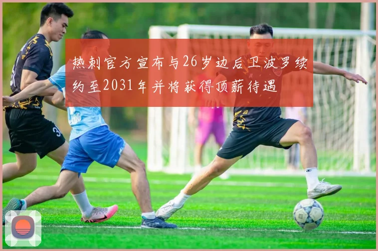 热刺官方宣布与26岁边后卫波罗续约至2031年并将获得顶薪待遇