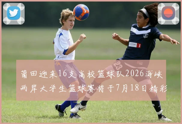莆田迎来16支高校篮球队2026海峡两岸大学生篮球赛将于7月18日精彩开幕