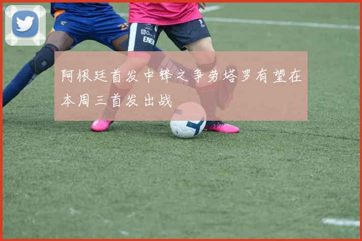 阿根廷首发中锋之争劳塔罗有望在本周三首发出战